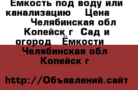 Емкость под воду или канализацию. › Цена ­ 25 000 - Челябинская обл., Копейск г. Сад и огород » Ёмкости   . Челябинская обл.,Копейск г.